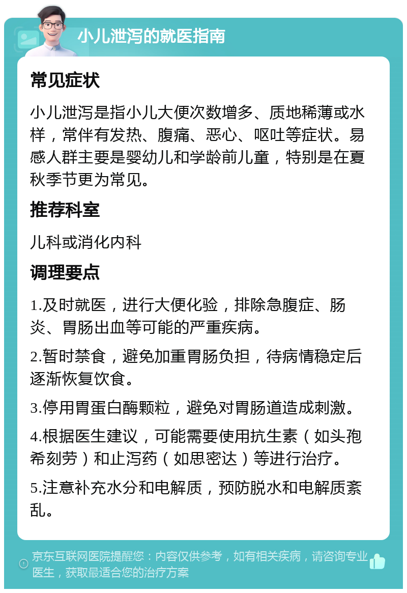 小儿泄泻的就医指南 常见症状 小儿泄泻是指小儿大便次数增多、质地稀薄或水样，常伴有发热、腹痛、恶心、呕吐等症状。易感人群主要是婴幼儿和学龄前儿童，特别是在夏秋季节更为常见。 推荐科室 儿科或消化内科 调理要点 1.及时就医，进行大便化验，排除急腹症、肠炎、胃肠出血等可能的严重疾病。 2.暂时禁食，避免加重胃肠负担，待病情稳定后逐渐恢复饮食。 3.停用胃蛋白酶颗粒，避免对胃肠道造成刺激。 4.根据医生建议，可能需要使用抗生素（如头孢希刻劳）和止泻药（如思密达）等进行治疗。 5.注意补充水分和电解质，预防脱水和电解质紊乱。