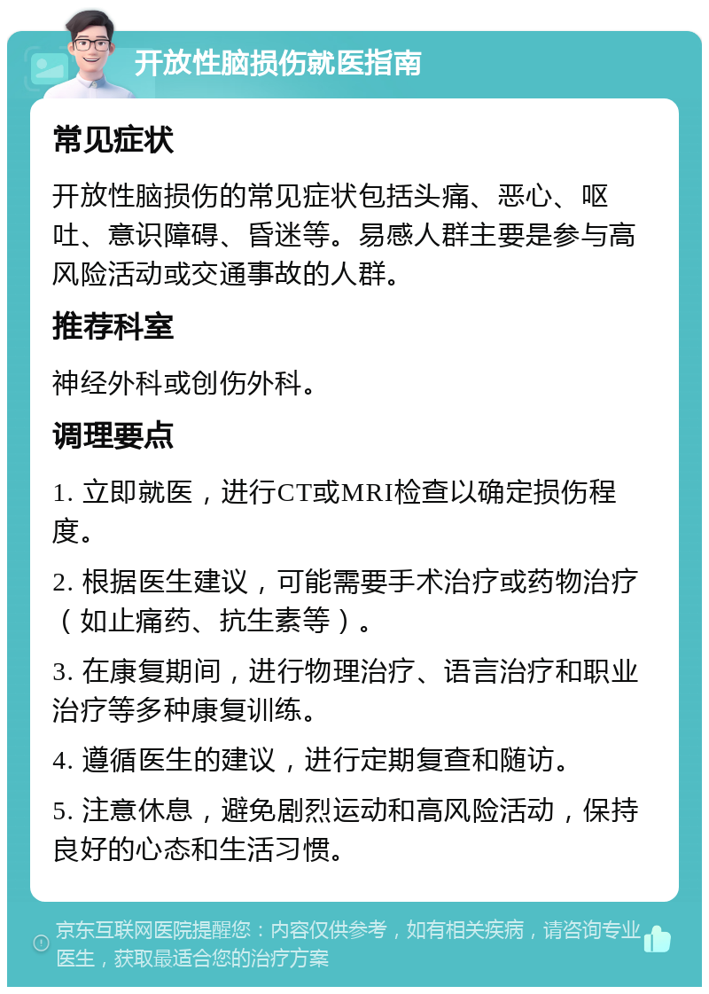 开放性脑损伤就医指南 常见症状 开放性脑损伤的常见症状包括头痛、恶心、呕吐、意识障碍、昏迷等。易感人群主要是参与高风险活动或交通事故的人群。 推荐科室 神经外科或创伤外科。 调理要点 1. 立即就医，进行CT或MRI检查以确定损伤程度。 2. 根据医生建议，可能需要手术治疗或药物治疗（如止痛药、抗生素等）。 3. 在康复期间，进行物理治疗、语言治疗和职业治疗等多种康复训练。 4. 遵循医生的建议，进行定期复查和随访。 5. 注意休息，避免剧烈运动和高风险活动，保持良好的心态和生活习惯。