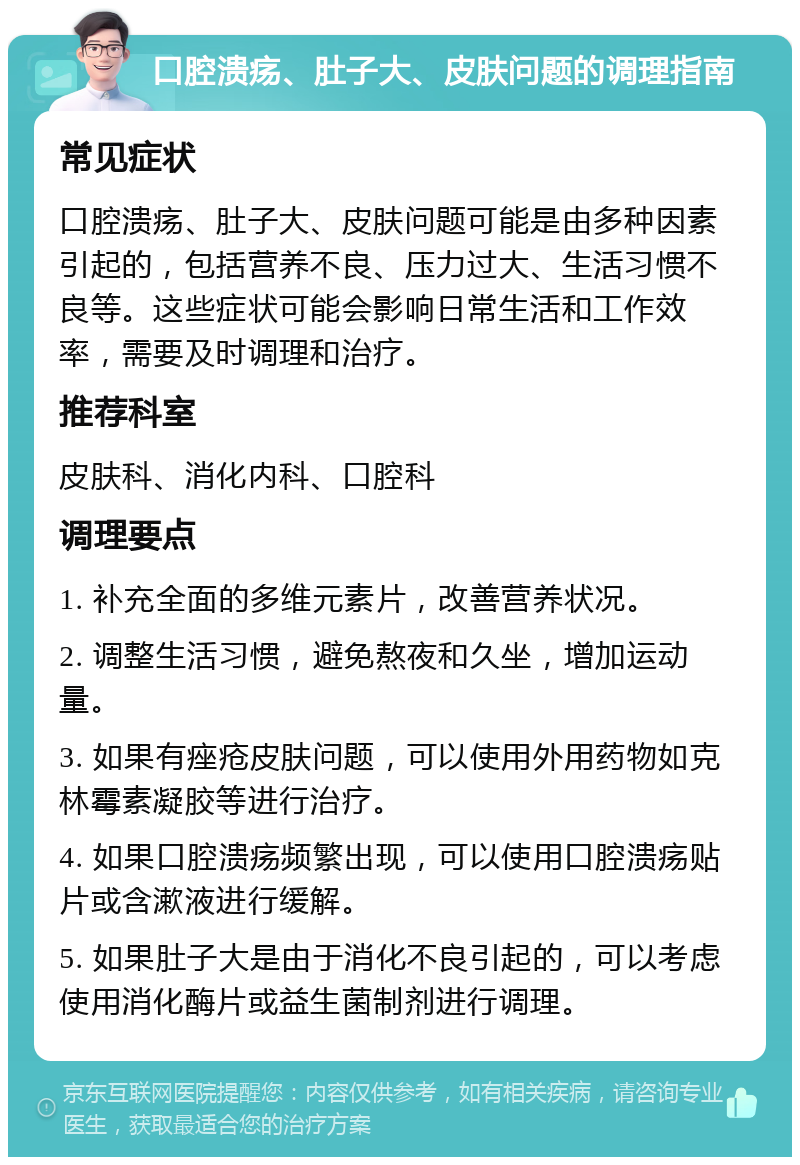 口腔溃疡、肚子大、皮肤问题的调理指南 常见症状 口腔溃疡、肚子大、皮肤问题可能是由多种因素引起的，包括营养不良、压力过大、生活习惯不良等。这些症状可能会影响日常生活和工作效率，需要及时调理和治疗。 推荐科室 皮肤科、消化内科、口腔科 调理要点 1. 补充全面的多维元素片，改善营养状况。 2. 调整生活习惯，避免熬夜和久坐，增加运动量。 3. 如果有痤疮皮肤问题，可以使用外用药物如克林霉素凝胶等进行治疗。 4. 如果口腔溃疡频繁出现，可以使用口腔溃疡贴片或含漱液进行缓解。 5. 如果肚子大是由于消化不良引起的，可以考虑使用消化酶片或益生菌制剂进行调理。