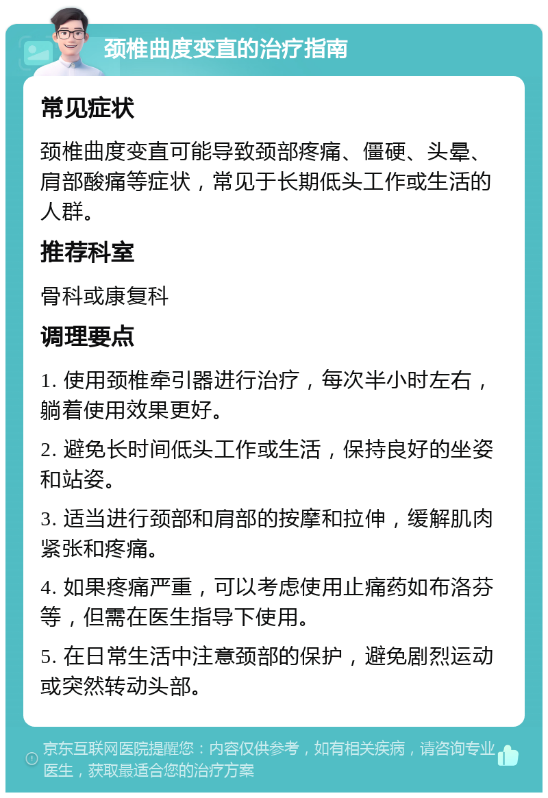 颈椎曲度变直的治疗指南 常见症状 颈椎曲度变直可能导致颈部疼痛、僵硬、头晕、肩部酸痛等症状，常见于长期低头工作或生活的人群。 推荐科室 骨科或康复科 调理要点 1. 使用颈椎牵引器进行治疗，每次半小时左右，躺着使用效果更好。 2. 避免长时间低头工作或生活，保持良好的坐姿和站姿。 3. 适当进行颈部和肩部的按摩和拉伸，缓解肌肉紧张和疼痛。 4. 如果疼痛严重，可以考虑使用止痛药如布洛芬等，但需在医生指导下使用。 5. 在日常生活中注意颈部的保护，避免剧烈运动或突然转动头部。