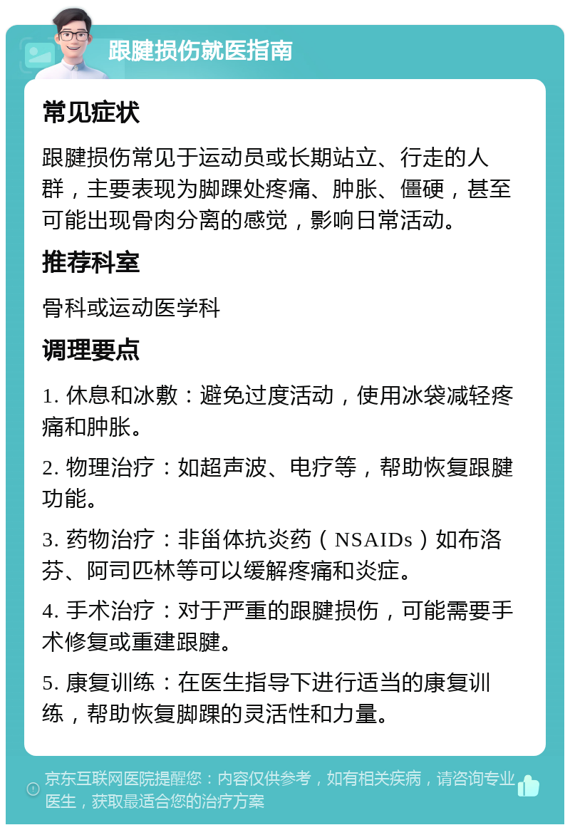 跟腱损伤就医指南 常见症状 跟腱损伤常见于运动员或长期站立、行走的人群，主要表现为脚踝处疼痛、肿胀、僵硬，甚至可能出现骨肉分离的感觉，影响日常活动。 推荐科室 骨科或运动医学科 调理要点 1. 休息和冰敷：避免过度活动，使用冰袋减轻疼痛和肿胀。 2. 物理治疗：如超声波、电疗等，帮助恢复跟腱功能。 3. 药物治疗：非甾体抗炎药（NSAIDs）如布洛芬、阿司匹林等可以缓解疼痛和炎症。 4. 手术治疗：对于严重的跟腱损伤，可能需要手术修复或重建跟腱。 5. 康复训练：在医生指导下进行适当的康复训练，帮助恢复脚踝的灵活性和力量。