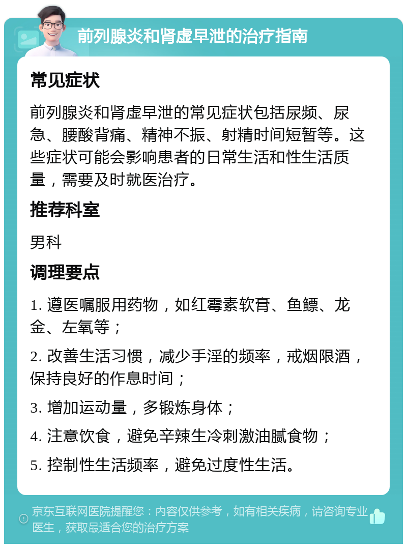 前列腺炎和肾虚早泄的治疗指南 常见症状 前列腺炎和肾虚早泄的常见症状包括尿频、尿急、腰酸背痛、精神不振、射精时间短暂等。这些症状可能会影响患者的日常生活和性生活质量，需要及时就医治疗。 推荐科室 男科 调理要点 1. 遵医嘱服用药物，如红霉素软膏、鱼鳔、龙金、左氧等； 2. 改善生活习惯，减少手淫的频率，戒烟限酒，保持良好的作息时间； 3. 增加运动量，多锻炼身体； 4. 注意饮食，避免辛辣生冷刺激油腻食物； 5. 控制性生活频率，避免过度性生活。