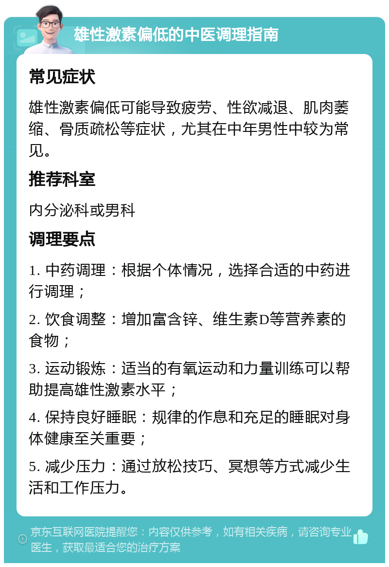 雄性激素偏低的中医调理指南 常见症状 雄性激素偏低可能导致疲劳、性欲减退、肌肉萎缩、骨质疏松等症状，尤其在中年男性中较为常见。 推荐科室 内分泌科或男科 调理要点 1. 中药调理：根据个体情况，选择合适的中药进行调理； 2. 饮食调整：增加富含锌、维生素D等营养素的食物； 3. 运动锻炼：适当的有氧运动和力量训练可以帮助提高雄性激素水平； 4. 保持良好睡眠：规律的作息和充足的睡眠对身体健康至关重要； 5. 减少压力：通过放松技巧、冥想等方式减少生活和工作压力。