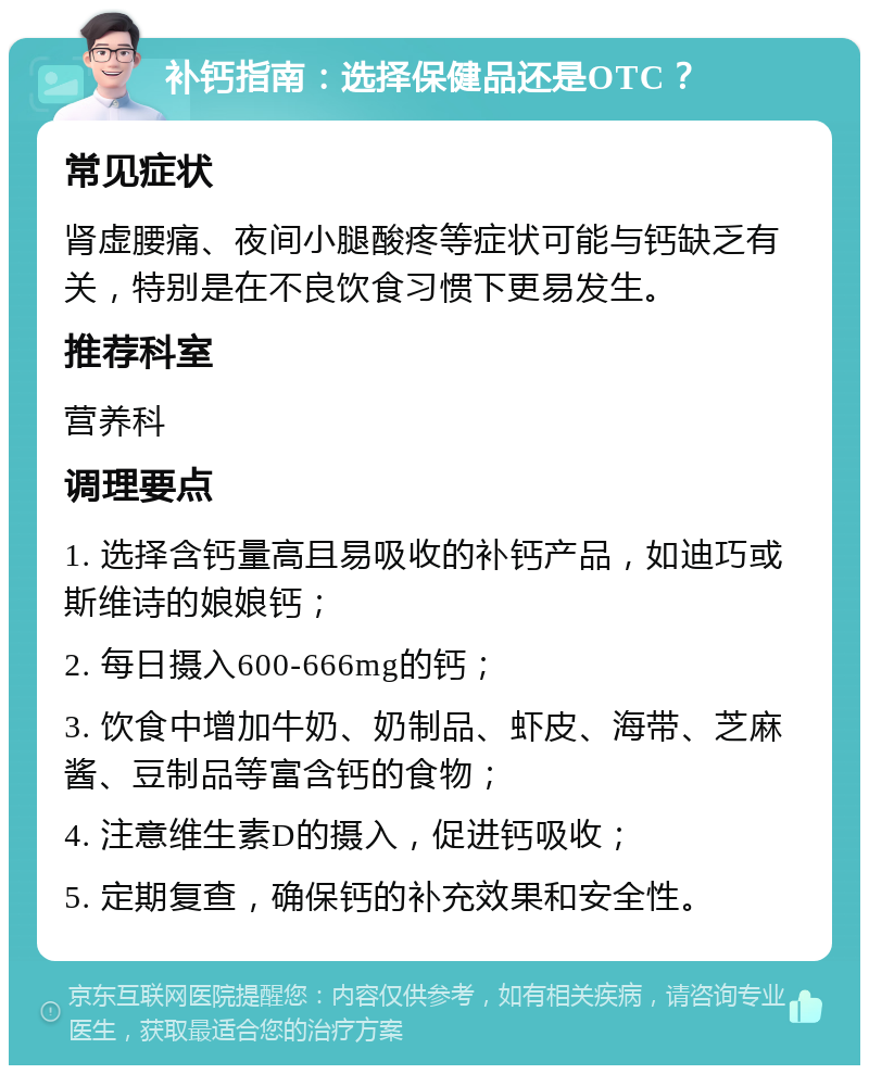 补钙指南：选择保健品还是OTC？ 常见症状 肾虚腰痛、夜间小腿酸疼等症状可能与钙缺乏有关，特别是在不良饮食习惯下更易发生。 推荐科室 营养科 调理要点 1. 选择含钙量高且易吸收的补钙产品，如迪巧或斯维诗的娘娘钙； 2. 每日摄入600-666mg的钙； 3. 饮食中增加牛奶、奶制品、虾皮、海带、芝麻酱、豆制品等富含钙的食物； 4. 注意维生素D的摄入，促进钙吸收； 5. 定期复查，确保钙的补充效果和安全性。