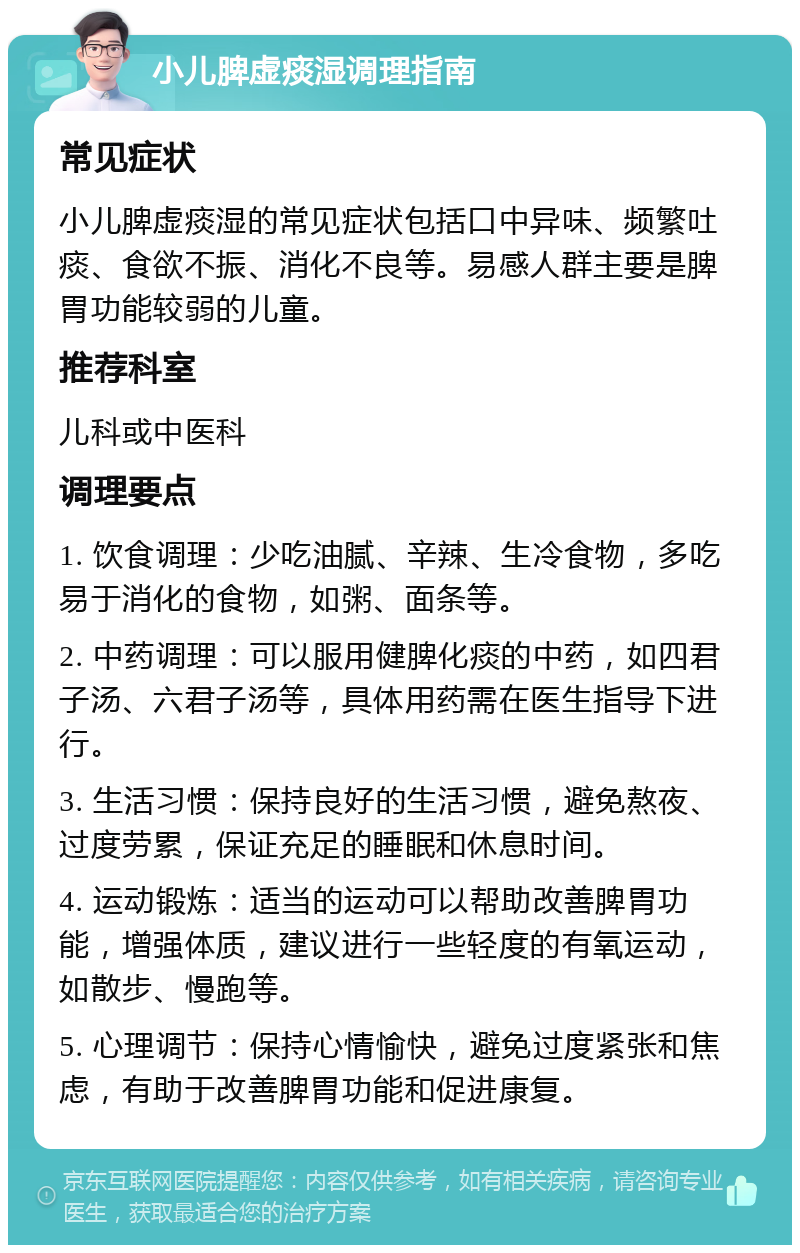 小儿脾虚痰湿调理指南 常见症状 小儿脾虚痰湿的常见症状包括口中异味、频繁吐痰、食欲不振、消化不良等。易感人群主要是脾胃功能较弱的儿童。 推荐科室 儿科或中医科 调理要点 1. 饮食调理：少吃油腻、辛辣、生冷食物，多吃易于消化的食物，如粥、面条等。 2. 中药调理：可以服用健脾化痰的中药，如四君子汤、六君子汤等，具体用药需在医生指导下进行。 3. 生活习惯：保持良好的生活习惯，避免熬夜、过度劳累，保证充足的睡眠和休息时间。 4. 运动锻炼：适当的运动可以帮助改善脾胃功能，增强体质，建议进行一些轻度的有氧运动，如散步、慢跑等。 5. 心理调节：保持心情愉快，避免过度紧张和焦虑，有助于改善脾胃功能和促进康复。