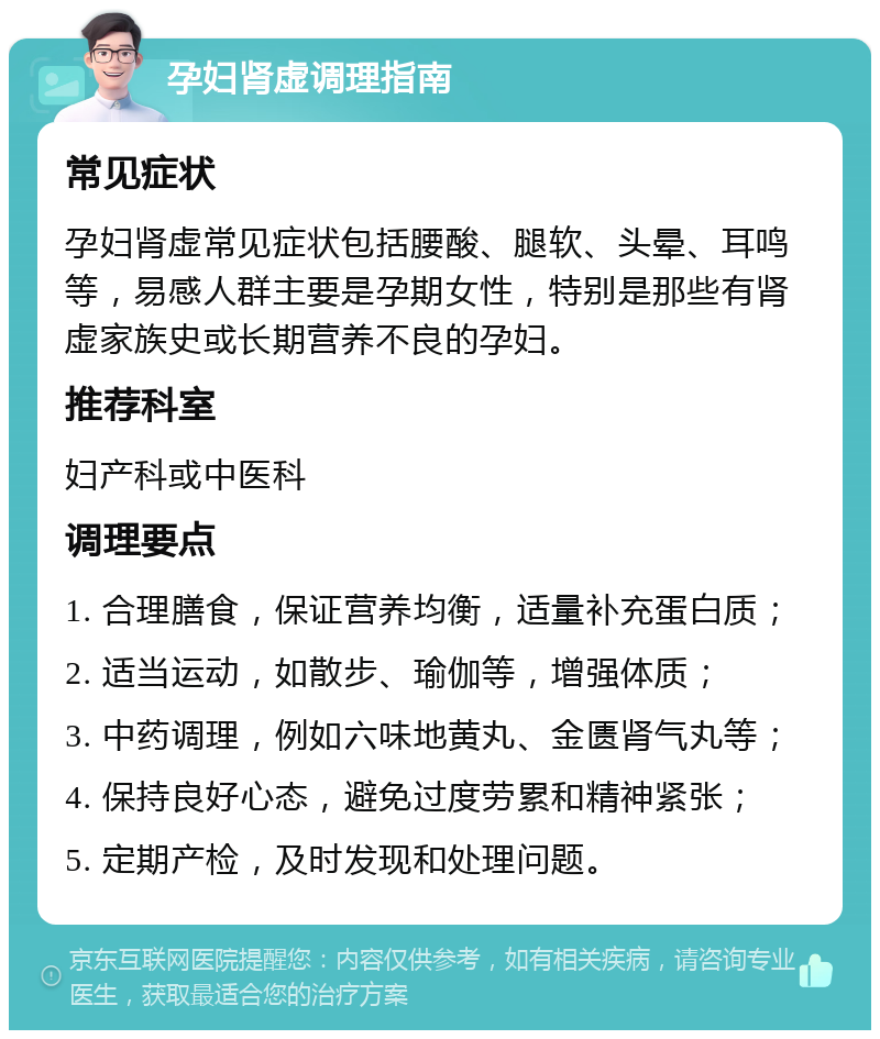 孕妇肾虚调理指南 常见症状 孕妇肾虚常见症状包括腰酸、腿软、头晕、耳鸣等，易感人群主要是孕期女性，特别是那些有肾虚家族史或长期营养不良的孕妇。 推荐科室 妇产科或中医科 调理要点 1. 合理膳食，保证营养均衡，适量补充蛋白质； 2. 适当运动，如散步、瑜伽等，增强体质； 3. 中药调理，例如六味地黄丸、金匮肾气丸等； 4. 保持良好心态，避免过度劳累和精神紧张； 5. 定期产检，及时发现和处理问题。