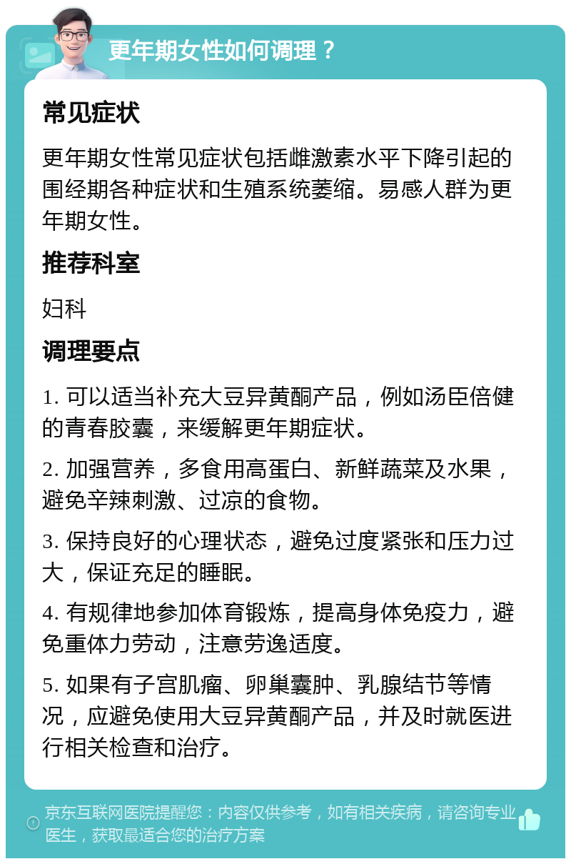 更年期女性如何调理？ 常见症状 更年期女性常见症状包括雌激素水平下降引起的围经期各种症状和生殖系统萎缩。易感人群为更年期女性。 推荐科室 妇科 调理要点 1. 可以适当补充大豆异黄酮产品，例如汤臣倍健的青春胶囊，来缓解更年期症状。 2. 加强营养，多食用高蛋白、新鲜蔬菜及水果，避免辛辣刺激、过凉的食物。 3. 保持良好的心理状态，避免过度紧张和压力过大，保证充足的睡眠。 4. 有规律地参加体育锻炼，提高身体免疫力，避免重体力劳动，注意劳逸适度。 5. 如果有子宫肌瘤、卵巢囊肿、乳腺结节等情况，应避免使用大豆异黄酮产品，并及时就医进行相关检查和治疗。