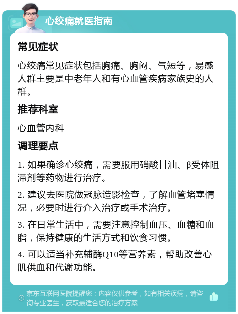 心绞痛就医指南 常见症状 心绞痛常见症状包括胸痛、胸闷、气短等，易感人群主要是中老年人和有心血管疾病家族史的人群。 推荐科室 心血管内科 调理要点 1. 如果确诊心绞痛，需要服用硝酸甘油、β受体阻滞剂等药物进行治疗。 2. 建议去医院做冠脉造影检查，了解血管堵塞情况，必要时进行介入治疗或手术治疗。 3. 在日常生活中，需要注意控制血压、血糖和血脂，保持健康的生活方式和饮食习惯。 4. 可以适当补充辅酶Q10等营养素，帮助改善心肌供血和代谢功能。