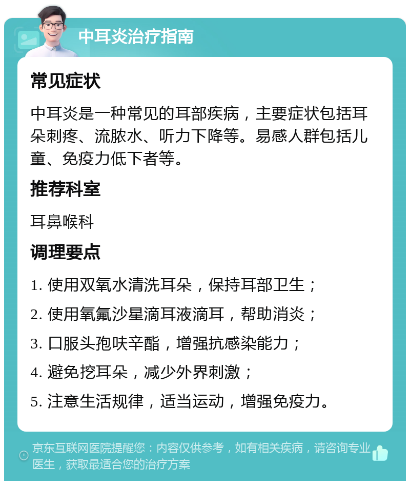 中耳炎治疗指南 常见症状 中耳炎是一种常见的耳部疾病，主要症状包括耳朵刺疼、流脓水、听力下降等。易感人群包括儿童、免疫力低下者等。 推荐科室 耳鼻喉科 调理要点 1. 使用双氧水清洗耳朵，保持耳部卫生； 2. 使用氧氟沙星滴耳液滴耳，帮助消炎； 3. 口服头孢呋辛酯，增强抗感染能力； 4. 避免挖耳朵，减少外界刺激； 5. 注意生活规律，适当运动，增强免疫力。