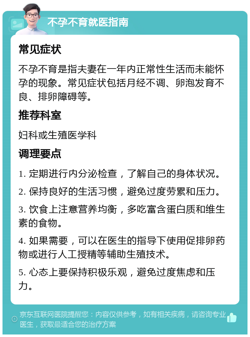 不孕不育就医指南 常见症状 不孕不育是指夫妻在一年内正常性生活而未能怀孕的现象。常见症状包括月经不调、卵泡发育不良、排卵障碍等。 推荐科室 妇科或生殖医学科 调理要点 1. 定期进行内分泌检查，了解自己的身体状况。 2. 保持良好的生活习惯，避免过度劳累和压力。 3. 饮食上注意营养均衡，多吃富含蛋白质和维生素的食物。 4. 如果需要，可以在医生的指导下使用促排卵药物或进行人工授精等辅助生殖技术。 5. 心态上要保持积极乐观，避免过度焦虑和压力。