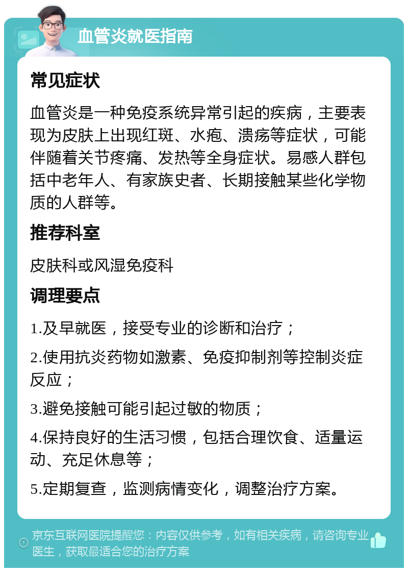 血管炎就医指南 常见症状 血管炎是一种免疫系统异常引起的疾病，主要表现为皮肤上出现红斑、水疱、溃疡等症状，可能伴随着关节疼痛、发热等全身症状。易感人群包括中老年人、有家族史者、长期接触某些化学物质的人群等。 推荐科室 皮肤科或风湿免疫科 调理要点 1.及早就医，接受专业的诊断和治疗； 2.使用抗炎药物如激素、免疫抑制剂等控制炎症反应； 3.避免接触可能引起过敏的物质； 4.保持良好的生活习惯，包括合理饮食、适量运动、充足休息等； 5.定期复查，监测病情变化，调整治疗方案。