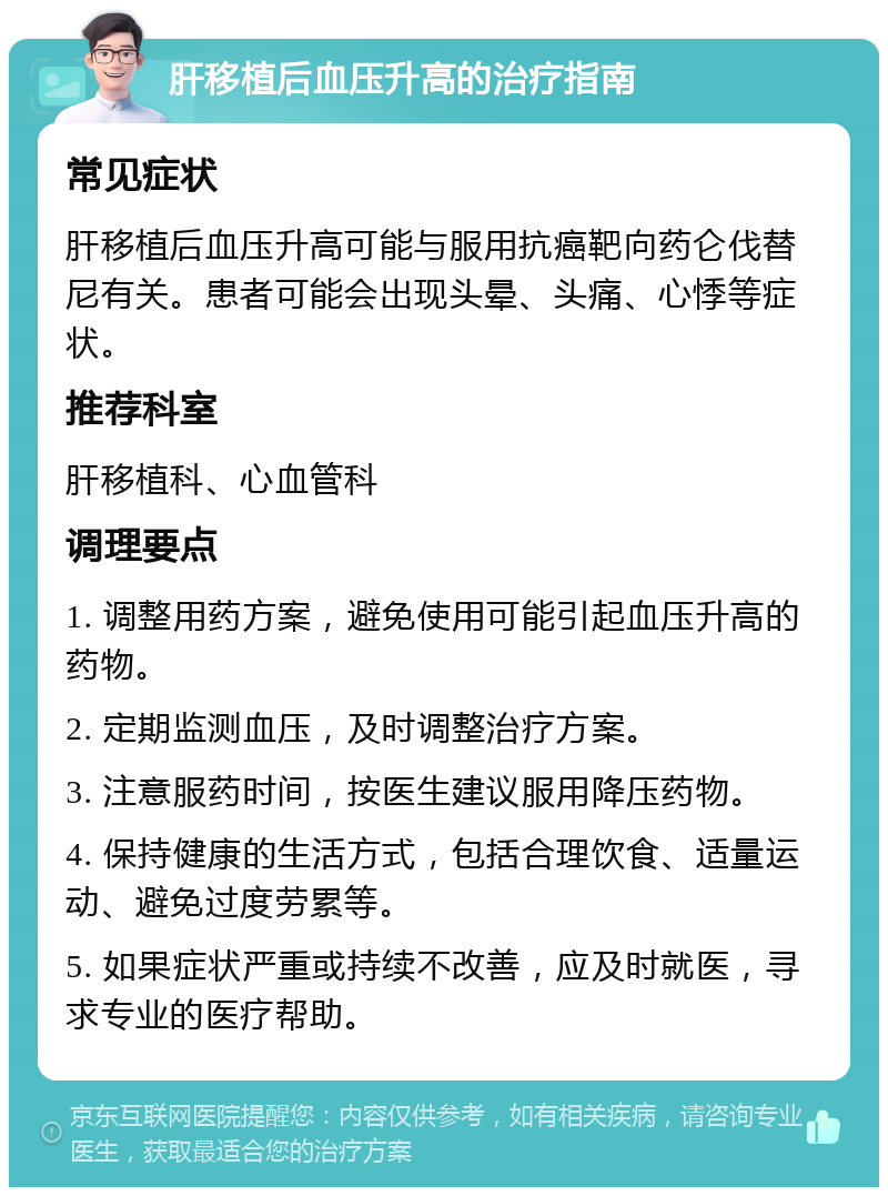 肝移植后血压升高的治疗指南 常见症状 肝移植后血压升高可能与服用抗癌靶向药仑伐替尼有关。患者可能会出现头晕、头痛、心悸等症状。 推荐科室 肝移植科、心血管科 调理要点 1. 调整用药方案，避免使用可能引起血压升高的药物。 2. 定期监测血压，及时调整治疗方案。 3. 注意服药时间，按医生建议服用降压药物。 4. 保持健康的生活方式，包括合理饮食、适量运动、避免过度劳累等。 5. 如果症状严重或持续不改善，应及时就医，寻求专业的医疗帮助。