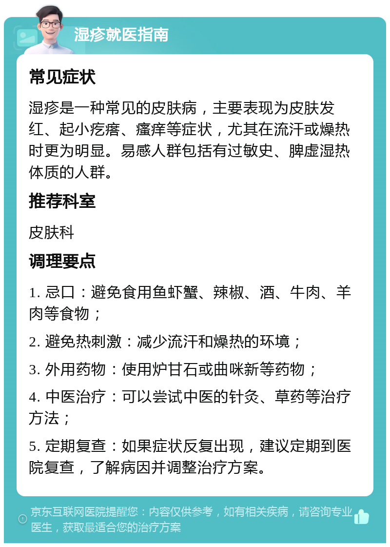 湿疹就医指南 常见症状 湿疹是一种常见的皮肤病，主要表现为皮肤发红、起小疙瘩、瘙痒等症状，尤其在流汗或燥热时更为明显。易感人群包括有过敏史、脾虚湿热体质的人群。 推荐科室 皮肤科 调理要点 1. 忌口：避免食用鱼虾蟹、辣椒、酒、牛肉、羊肉等食物； 2. 避免热刺激：减少流汗和燥热的环境； 3. 外用药物：使用炉甘石或曲咪新等药物； 4. 中医治疗：可以尝试中医的针灸、草药等治疗方法； 5. 定期复查：如果症状反复出现，建议定期到医院复查，了解病因并调整治疗方案。