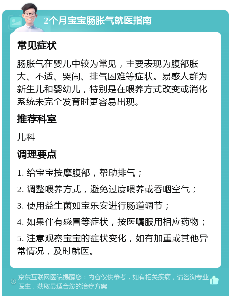 2个月宝宝肠胀气就医指南 常见症状 肠胀气在婴儿中较为常见，主要表现为腹部胀大、不适、哭闹、排气困难等症状。易感人群为新生儿和婴幼儿，特别是在喂养方式改变或消化系统未完全发育时更容易出现。 推荐科室 儿科 调理要点 1. 给宝宝按摩腹部，帮助排气； 2. 调整喂养方式，避免过度喂养或吞咽空气； 3. 使用益生菌如宝乐安进行肠道调节； 4. 如果伴有感冒等症状，按医嘱服用相应药物； 5. 注意观察宝宝的症状变化，如有加重或其他异常情况，及时就医。