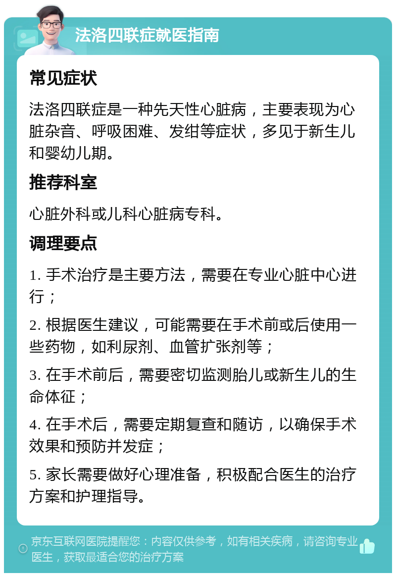 法洛四联症就医指南 常见症状 法洛四联症是一种先天性心脏病，主要表现为心脏杂音、呼吸困难、发绀等症状，多见于新生儿和婴幼儿期。 推荐科室 心脏外科或儿科心脏病专科。 调理要点 1. 手术治疗是主要方法，需要在专业心脏中心进行； 2. 根据医生建议，可能需要在手术前或后使用一些药物，如利尿剂、血管扩张剂等； 3. 在手术前后，需要密切监测胎儿或新生儿的生命体征； 4. 在手术后，需要定期复查和随访，以确保手术效果和预防并发症； 5. 家长需要做好心理准备，积极配合医生的治疗方案和护理指导。