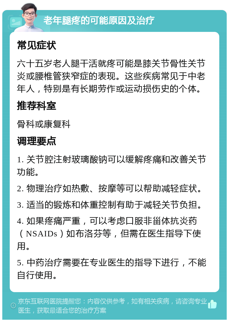 老年腿疼的可能原因及治疗 常见症状 六十五岁老人腿干活就疼可能是膝关节骨性关节炎或腰椎管狭窄症的表现。这些疾病常见于中老年人，特别是有长期劳作或运动损伤史的个体。 推荐科室 骨科或康复科 调理要点 1. 关节腔注射玻璃酸钠可以缓解疼痛和改善关节功能。 2. 物理治疗如热敷、按摩等可以帮助减轻症状。 3. 适当的锻炼和体重控制有助于减轻关节负担。 4. 如果疼痛严重，可以考虑口服非甾体抗炎药（NSAIDs）如布洛芬等，但需在医生指导下使用。 5. 中药治疗需要在专业医生的指导下进行，不能自行使用。