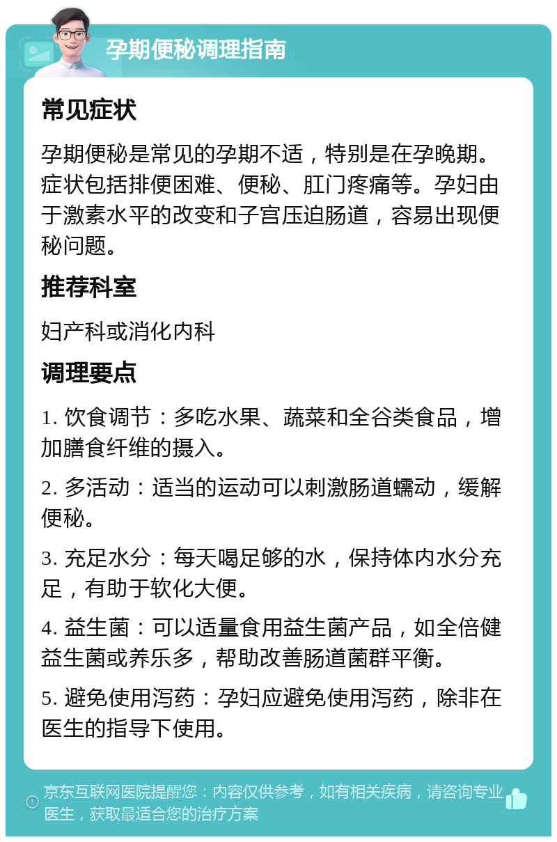 孕期便秘调理指南 常见症状 孕期便秘是常见的孕期不适，特别是在孕晚期。症状包括排便困难、便秘、肛门疼痛等。孕妇由于激素水平的改变和子宫压迫肠道，容易出现便秘问题。 推荐科室 妇产科或消化内科 调理要点 1. 饮食调节：多吃水果、蔬菜和全谷类食品，增加膳食纤维的摄入。 2. 多活动：适当的运动可以刺激肠道蠕动，缓解便秘。 3. 充足水分：每天喝足够的水，保持体内水分充足，有助于软化大便。 4. 益生菌：可以适量食用益生菌产品，如全倍健益生菌或养乐多，帮助改善肠道菌群平衡。 5. 避免使用泻药：孕妇应避免使用泻药，除非在医生的指导下使用。