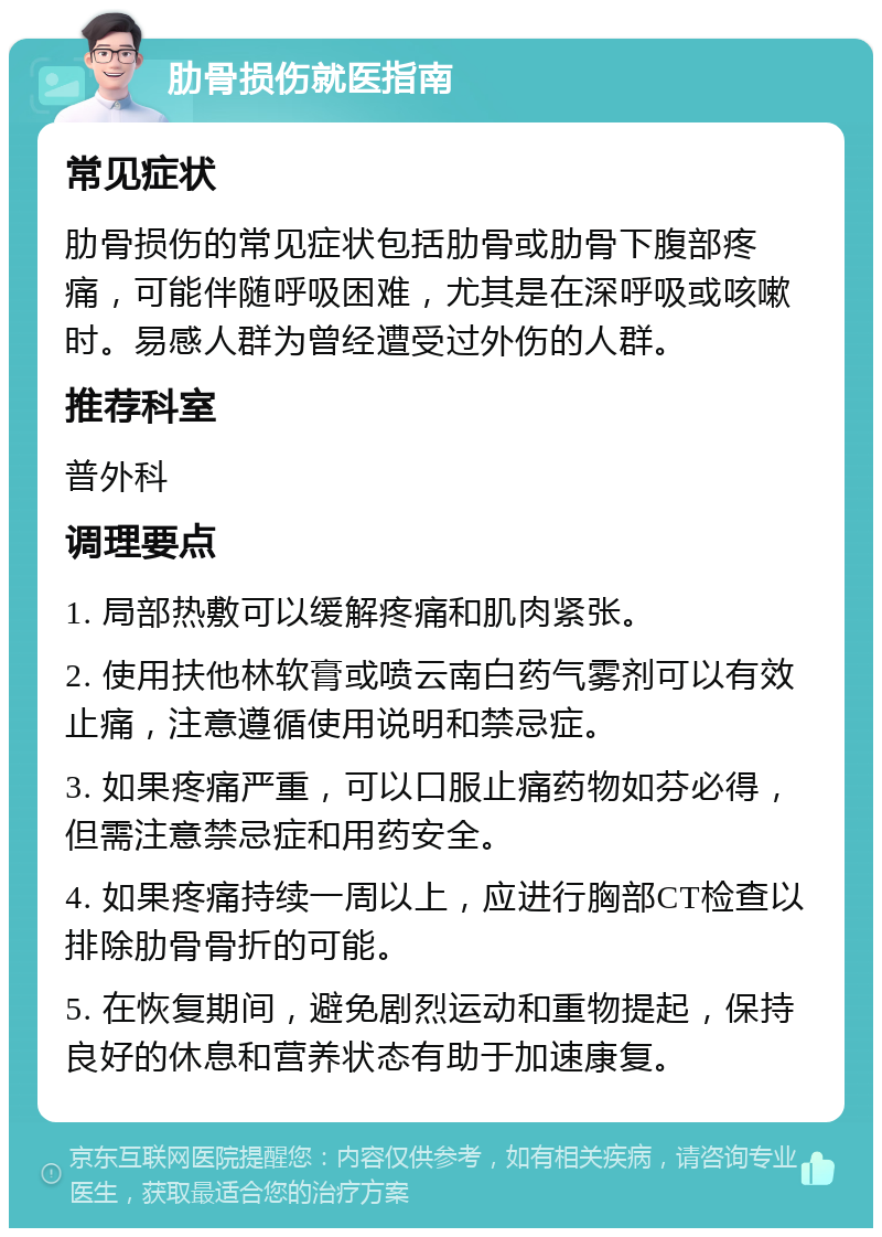 肋骨损伤就医指南 常见症状 肋骨损伤的常见症状包括肋骨或肋骨下腹部疼痛，可能伴随呼吸困难，尤其是在深呼吸或咳嗽时。易感人群为曾经遭受过外伤的人群。 推荐科室 普外科 调理要点 1. 局部热敷可以缓解疼痛和肌肉紧张。 2. 使用扶他林软膏或喷云南白药气雾剂可以有效止痛，注意遵循使用说明和禁忌症。 3. 如果疼痛严重，可以口服止痛药物如芬必得，但需注意禁忌症和用药安全。 4. 如果疼痛持续一周以上，应进行胸部CT检查以排除肋骨骨折的可能。 5. 在恢复期间，避免剧烈运动和重物提起，保持良好的休息和营养状态有助于加速康复。