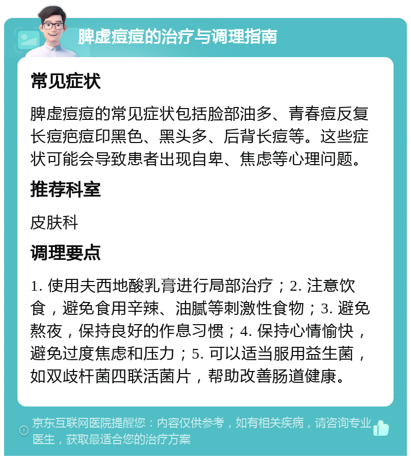 脾虚痘痘的治疗与调理指南 常见症状 脾虚痘痘的常见症状包括脸部油多、青春痘反复长痘疤痘印黑色、黑头多、后背长痘等。这些症状可能会导致患者出现自卑、焦虑等心理问题。 推荐科室 皮肤科 调理要点 1. 使用夫西地酸乳膏进行局部治疗；2. 注意饮食，避免食用辛辣、油腻等刺激性食物；3. 避免熬夜，保持良好的作息习惯；4. 保持心情愉快，避免过度焦虑和压力；5. 可以适当服用益生菌，如双歧杆菌四联活菌片，帮助改善肠道健康。