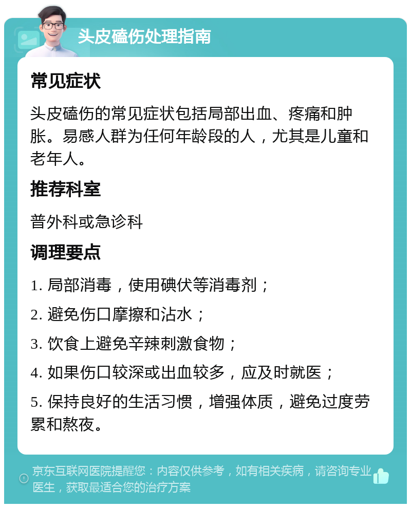 头皮磕伤处理指南 常见症状 头皮磕伤的常见症状包括局部出血、疼痛和肿胀。易感人群为任何年龄段的人，尤其是儿童和老年人。 推荐科室 普外科或急诊科 调理要点 1. 局部消毒，使用碘伏等消毒剂； 2. 避免伤口摩擦和沾水； 3. 饮食上避免辛辣刺激食物； 4. 如果伤口较深或出血较多，应及时就医； 5. 保持良好的生活习惯，增强体质，避免过度劳累和熬夜。