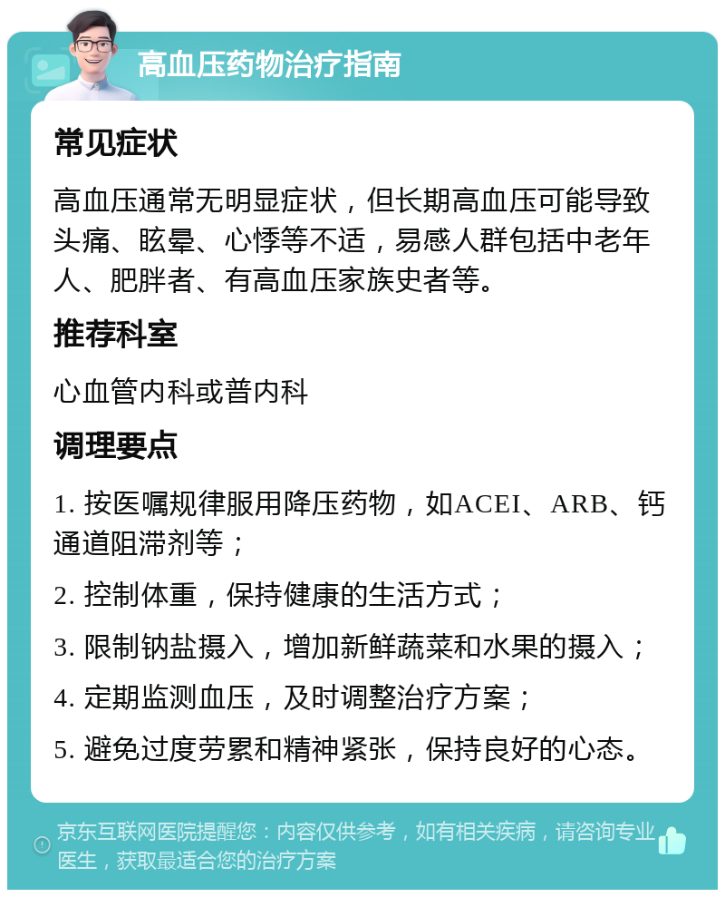 高血压药物治疗指南 常见症状 高血压通常无明显症状，但长期高血压可能导致头痛、眩晕、心悸等不适，易感人群包括中老年人、肥胖者、有高血压家族史者等。 推荐科室 心血管内科或普内科 调理要点 1. 按医嘱规律服用降压药物，如ACEI、ARB、钙通道阻滞剂等； 2. 控制体重，保持健康的生活方式； 3. 限制钠盐摄入，增加新鲜蔬菜和水果的摄入； 4. 定期监测血压，及时调整治疗方案； 5. 避免过度劳累和精神紧张，保持良好的心态。