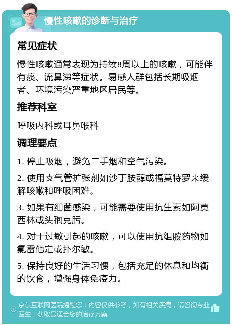 慢性咳嗽的诊断与治疗 常见症状 慢性咳嗽通常表现为持续8周以上的咳嗽，可能伴有痰、流鼻涕等症状。易感人群包括长期吸烟者、环境污染严重地区居民等。 推荐科室 呼吸内科或耳鼻喉科 调理要点 1. 停止吸烟，避免二手烟和空气污染。 2. 使用支气管扩张剂如沙丁胺醇或福莫特罗来缓解咳嗽和呼吸困难。 3. 如果有细菌感染，可能需要使用抗生素如阿莫西林或头孢克肟。 4. 对于过敏引起的咳嗽，可以使用抗组胺药物如氯雷他定或扑尔敏。 5. 保持良好的生活习惯，包括充足的休息和均衡的饮食，增强身体免疫力。