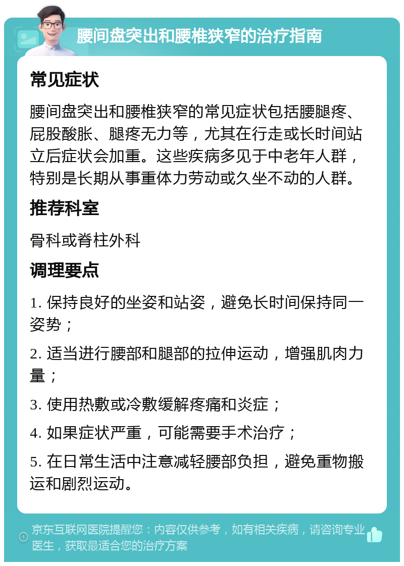 腰间盘突出和腰椎狭窄的治疗指南 常见症状 腰间盘突出和腰椎狭窄的常见症状包括腰腿疼、屁股酸胀、腿疼无力等，尤其在行走或长时间站立后症状会加重。这些疾病多见于中老年人群，特别是长期从事重体力劳动或久坐不动的人群。 推荐科室 骨科或脊柱外科 调理要点 1. 保持良好的坐姿和站姿，避免长时间保持同一姿势； 2. 适当进行腰部和腿部的拉伸运动，增强肌肉力量； 3. 使用热敷或冷敷缓解疼痛和炎症； 4. 如果症状严重，可能需要手术治疗； 5. 在日常生活中注意减轻腰部负担，避免重物搬运和剧烈运动。