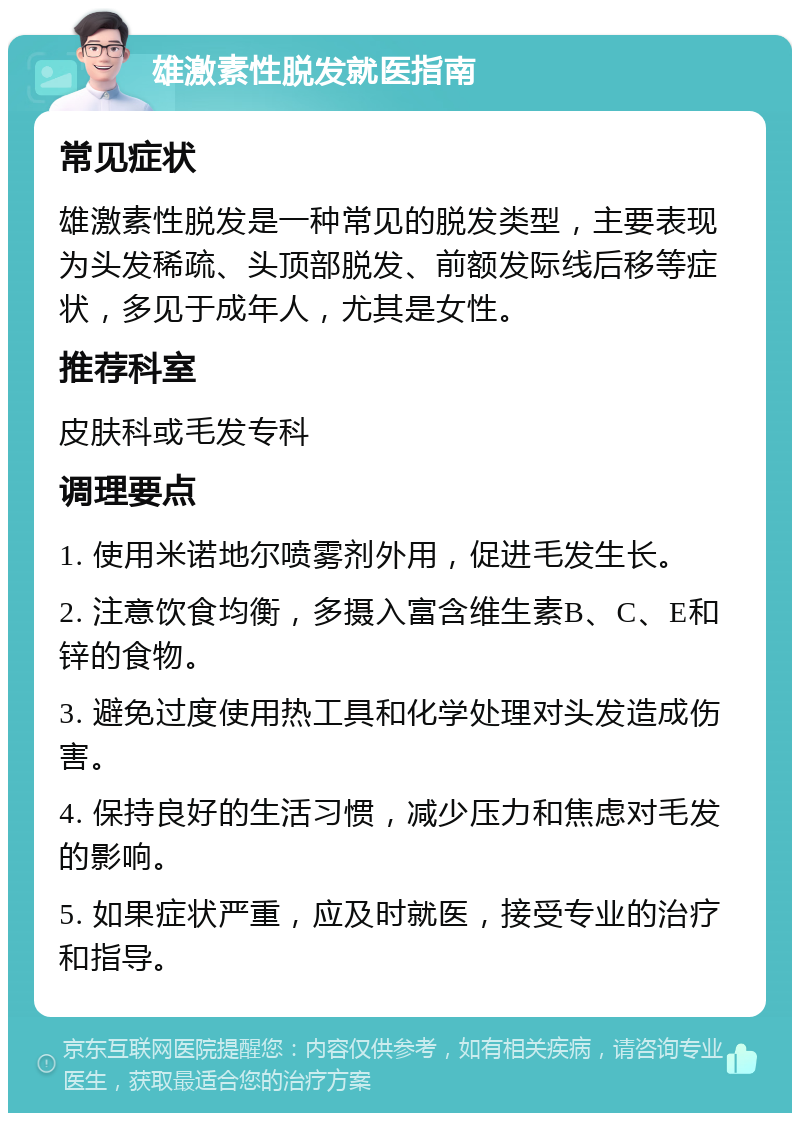 雄激素性脱发就医指南 常见症状 雄激素性脱发是一种常见的脱发类型，主要表现为头发稀疏、头顶部脱发、前额发际线后移等症状，多见于成年人，尤其是女性。 推荐科室 皮肤科或毛发专科 调理要点 1. 使用米诺地尔喷雾剂外用，促进毛发生长。 2. 注意饮食均衡，多摄入富含维生素B、C、E和锌的食物。 3. 避免过度使用热工具和化学处理对头发造成伤害。 4. 保持良好的生活习惯，减少压力和焦虑对毛发的影响。 5. 如果症状严重，应及时就医，接受专业的治疗和指导。