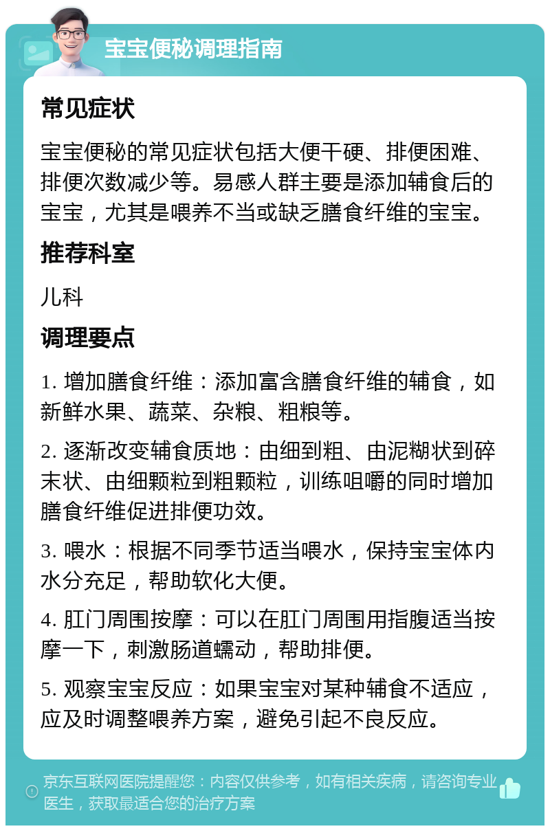 宝宝便秘调理指南 常见症状 宝宝便秘的常见症状包括大便干硬、排便困难、排便次数减少等。易感人群主要是添加辅食后的宝宝，尤其是喂养不当或缺乏膳食纤维的宝宝。 推荐科室 儿科 调理要点 1. 增加膳食纤维：添加富含膳食纤维的辅食，如新鲜水果、蔬菜、杂粮、粗粮等。 2. 逐渐改变辅食质地：由细到粗、由泥糊状到碎末状、由细颗粒到粗颗粒，训练咀嚼的同时增加膳食纤维促进排便功效。 3. 喂水：根据不同季节适当喂水，保持宝宝体内水分充足，帮助软化大便。 4. 肛门周围按摩：可以在肛门周围用指腹适当按摩一下，刺激肠道蠕动，帮助排便。 5. 观察宝宝反应：如果宝宝对某种辅食不适应，应及时调整喂养方案，避免引起不良反应。