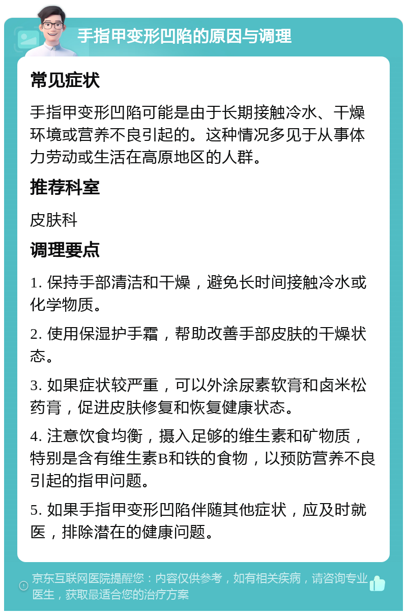 手指甲变形凹陷的原因与调理 常见症状 手指甲变形凹陷可能是由于长期接触冷水、干燥环境或营养不良引起的。这种情况多见于从事体力劳动或生活在高原地区的人群。 推荐科室 皮肤科 调理要点 1. 保持手部清洁和干燥，避免长时间接触冷水或化学物质。 2. 使用保湿护手霜，帮助改善手部皮肤的干燥状态。 3. 如果症状较严重，可以外涂尿素软膏和卤米松药膏，促进皮肤修复和恢复健康状态。 4. 注意饮食均衡，摄入足够的维生素和矿物质，特别是含有维生素B和铁的食物，以预防营养不良引起的指甲问题。 5. 如果手指甲变形凹陷伴随其他症状，应及时就医，排除潜在的健康问题。