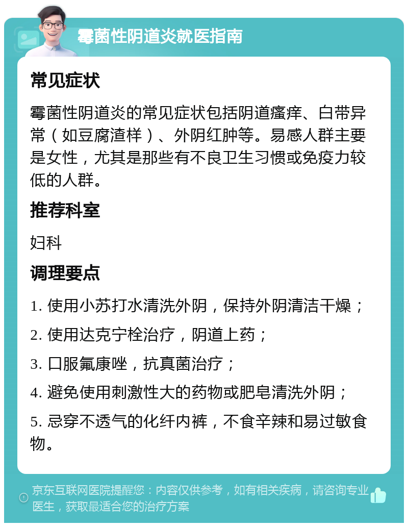 霉菌性阴道炎就医指南 常见症状 霉菌性阴道炎的常见症状包括阴道瘙痒、白带异常（如豆腐渣样）、外阴红肿等。易感人群主要是女性，尤其是那些有不良卫生习惯或免疫力较低的人群。 推荐科室 妇科 调理要点 1. 使用小苏打水清洗外阴，保持外阴清洁干燥； 2. 使用达克宁栓治疗，阴道上药； 3. 口服氟康唑，抗真菌治疗； 4. 避免使用刺激性大的药物或肥皂清洗外阴； 5. 忌穿不透气的化纤内裤，不食辛辣和易过敏食物。