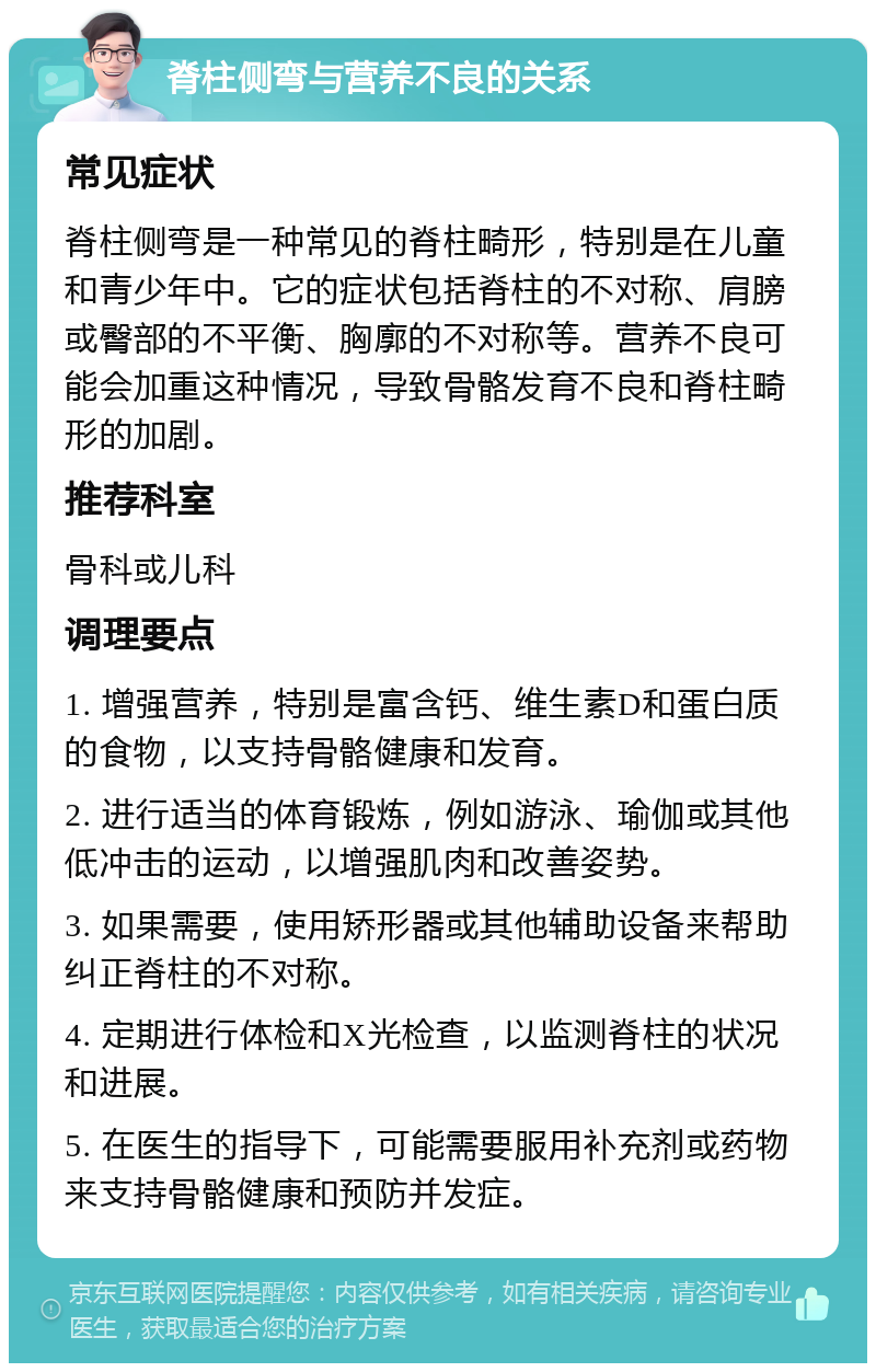 脊柱侧弯与营养不良的关系 常见症状 脊柱侧弯是一种常见的脊柱畸形，特别是在儿童和青少年中。它的症状包括脊柱的不对称、肩膀或臀部的不平衡、胸廓的不对称等。营养不良可能会加重这种情况，导致骨骼发育不良和脊柱畸形的加剧。 推荐科室 骨科或儿科 调理要点 1. 增强营养，特别是富含钙、维生素D和蛋白质的食物，以支持骨骼健康和发育。 2. 进行适当的体育锻炼，例如游泳、瑜伽或其他低冲击的运动，以增强肌肉和改善姿势。 3. 如果需要，使用矫形器或其他辅助设备来帮助纠正脊柱的不对称。 4. 定期进行体检和X光检查，以监测脊柱的状况和进展。 5. 在医生的指导下，可能需要服用补充剂或药物来支持骨骼健康和预防并发症。