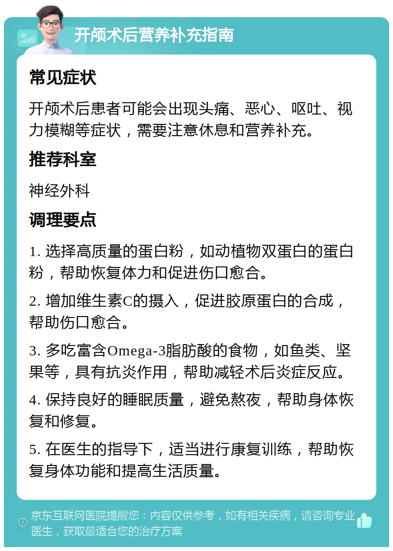 开颅术后营养补充指南 常见症状 开颅术后患者可能会出现头痛、恶心、呕吐、视力模糊等症状，需要注意休息和营养补充。 推荐科室 神经外科 调理要点 1. 选择高质量的蛋白粉，如动植物双蛋白的蛋白粉，帮助恢复体力和促进伤口愈合。 2. 增加维生素C的摄入，促进胶原蛋白的合成，帮助伤口愈合。 3. 多吃富含Omega-3脂肪酸的食物，如鱼类、坚果等，具有抗炎作用，帮助减轻术后炎症反应。 4. 保持良好的睡眠质量，避免熬夜，帮助身体恢复和修复。 5. 在医生的指导下，适当进行康复训练，帮助恢复身体功能和提高生活质量。