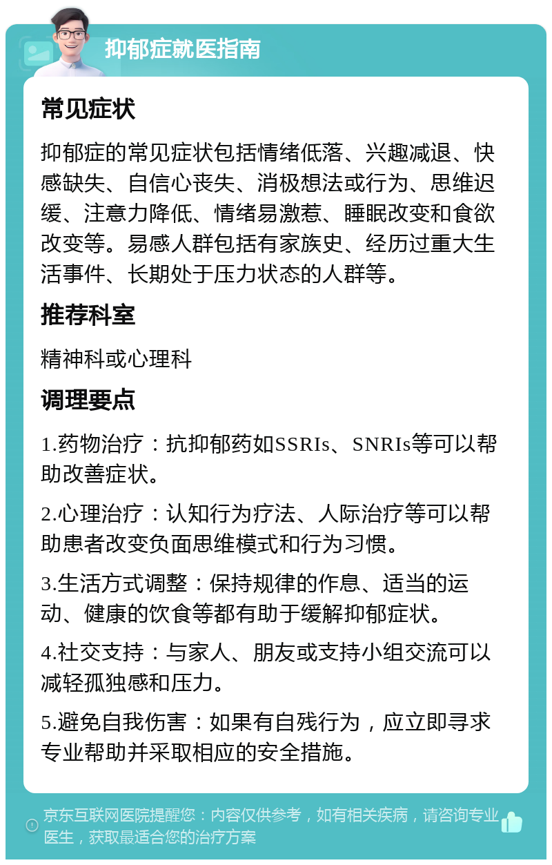 抑郁症就医指南 常见症状 抑郁症的常见症状包括情绪低落、兴趣减退、快感缺失、自信心丧失、消极想法或行为、思维迟缓、注意力降低、情绪易激惹、睡眠改变和食欲改变等。易感人群包括有家族史、经历过重大生活事件、长期处于压力状态的人群等。 推荐科室 精神科或心理科 调理要点 1.药物治疗：抗抑郁药如SSRIs、SNRIs等可以帮助改善症状。 2.心理治疗：认知行为疗法、人际治疗等可以帮助患者改变负面思维模式和行为习惯。 3.生活方式调整：保持规律的作息、适当的运动、健康的饮食等都有助于缓解抑郁症状。 4.社交支持：与家人、朋友或支持小组交流可以减轻孤独感和压力。 5.避免自我伤害：如果有自残行为，应立即寻求专业帮助并采取相应的安全措施。