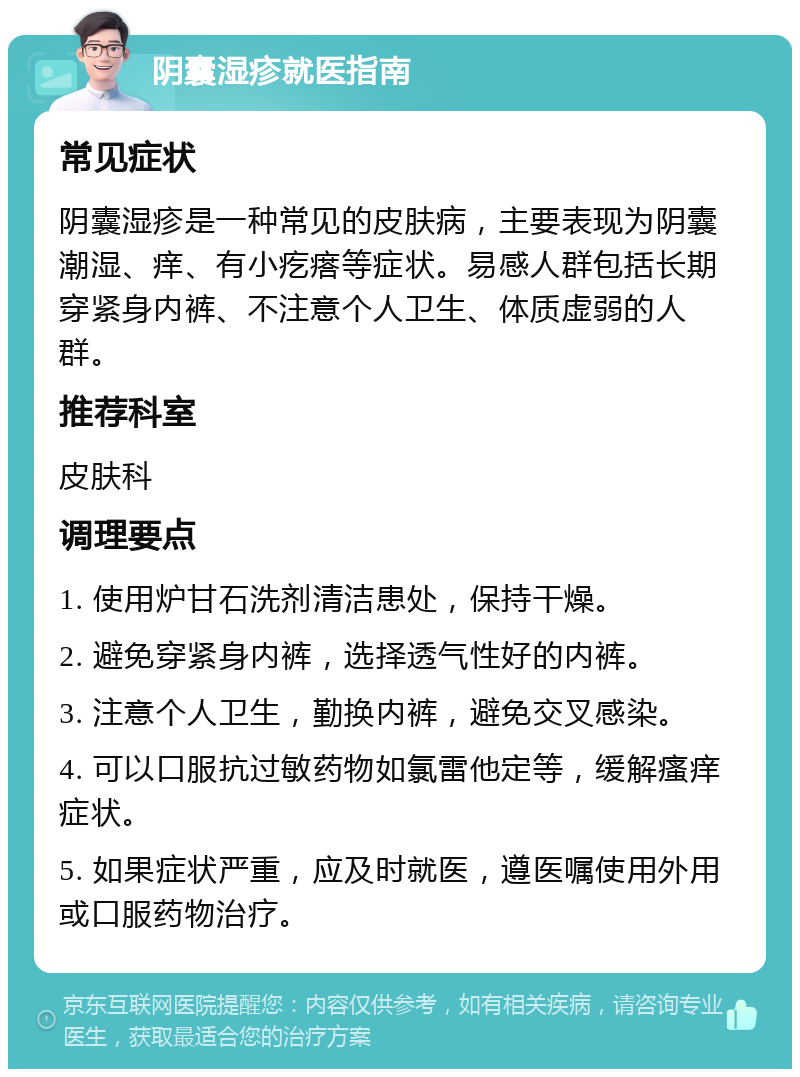 阴囊湿疹就医指南 常见症状 阴囊湿疹是一种常见的皮肤病，主要表现为阴囊潮湿、痒、有小疙瘩等症状。易感人群包括长期穿紧身内裤、不注意个人卫生、体质虚弱的人群。 推荐科室 皮肤科 调理要点 1. 使用炉甘石洗剂清洁患处，保持干燥。 2. 避免穿紧身内裤，选择透气性好的内裤。 3. 注意个人卫生，勤换内裤，避免交叉感染。 4. 可以口服抗过敏药物如氯雷他定等，缓解瘙痒症状。 5. 如果症状严重，应及时就医，遵医嘱使用外用或口服药物治疗。