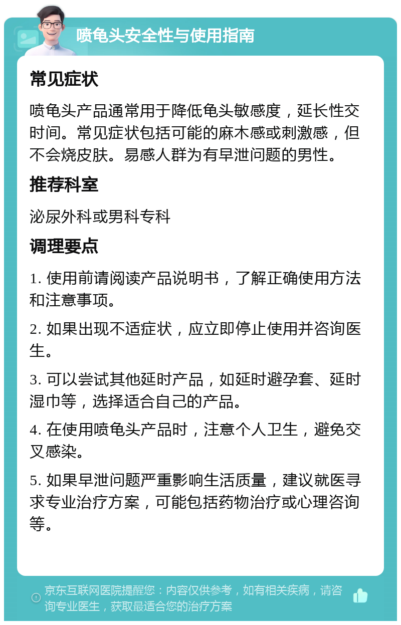 喷龟头安全性与使用指南 常见症状 喷龟头产品通常用于降低龟头敏感度，延长性交时间。常见症状包括可能的麻木感或刺激感，但不会烧皮肤。易感人群为有早泄问题的男性。 推荐科室 泌尿外科或男科专科 调理要点 1. 使用前请阅读产品说明书，了解正确使用方法和注意事项。 2. 如果出现不适症状，应立即停止使用并咨询医生。 3. 可以尝试其他延时产品，如延时避孕套、延时湿巾等，选择适合自己的产品。 4. 在使用喷龟头产品时，注意个人卫生，避免交叉感染。 5. 如果早泄问题严重影响生活质量，建议就医寻求专业治疗方案，可能包括药物治疗或心理咨询等。