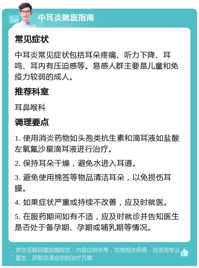 中耳炎就医指南 常见症状 中耳炎常见症状包括耳朵疼痛、听力下降、耳鸣、耳内有压迫感等。易感人群主要是儿童和免疫力较弱的成人。 推荐科室 耳鼻喉科 调理要点 1. 使用消炎药物如头孢类抗生素和滴耳液如盐酸左氧氟沙星滴耳液进行治疗。 2. 保持耳朵干燥，避免水进入耳道。 3. 避免使用棉签等物品清洁耳朵，以免损伤耳膜。 4. 如果症状严重或持续不改善，应及时就医。 5. 在服药期间如有不适，应及时就诊并告知医生是否处于备孕期、孕期或哺乳期等情况。