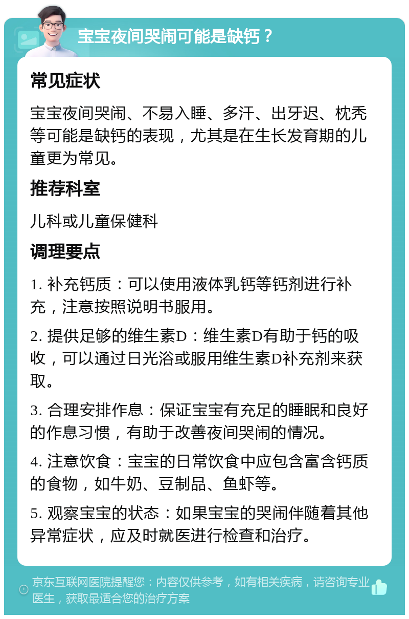 宝宝夜间哭闹可能是缺钙？ 常见症状 宝宝夜间哭闹、不易入睡、多汗、出牙迟、枕秃等可能是缺钙的表现，尤其是在生长发育期的儿童更为常见。 推荐科室 儿科或儿童保健科 调理要点 1. 补充钙质：可以使用液体乳钙等钙剂进行补充，注意按照说明书服用。 2. 提供足够的维生素D：维生素D有助于钙的吸收，可以通过日光浴或服用维生素D补充剂来获取。 3. 合理安排作息：保证宝宝有充足的睡眠和良好的作息习惯，有助于改善夜间哭闹的情况。 4. 注意饮食：宝宝的日常饮食中应包含富含钙质的食物，如牛奶、豆制品、鱼虾等。 5. 观察宝宝的状态：如果宝宝的哭闹伴随着其他异常症状，应及时就医进行检查和治疗。