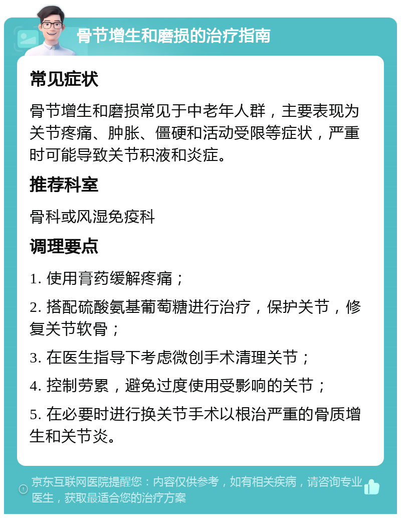 骨节增生和磨损的治疗指南 常见症状 骨节增生和磨损常见于中老年人群，主要表现为关节疼痛、肿胀、僵硬和活动受限等症状，严重时可能导致关节积液和炎症。 推荐科室 骨科或风湿免疫科 调理要点 1. 使用膏药缓解疼痛； 2. 搭配硫酸氨基葡萄糖进行治疗，保护关节，修复关节软骨； 3. 在医生指导下考虑微创手术清理关节； 4. 控制劳累，避免过度使用受影响的关节； 5. 在必要时进行换关节手术以根治严重的骨质增生和关节炎。