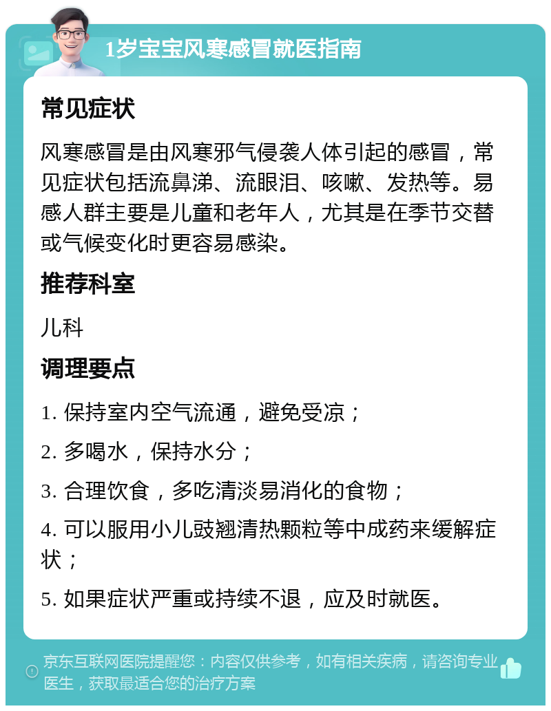 1岁宝宝风寒感冒就医指南 常见症状 风寒感冒是由风寒邪气侵袭人体引起的感冒，常见症状包括流鼻涕、流眼泪、咳嗽、发热等。易感人群主要是儿童和老年人，尤其是在季节交替或气候变化时更容易感染。 推荐科室 儿科 调理要点 1. 保持室内空气流通，避免受凉； 2. 多喝水，保持水分； 3. 合理饮食，多吃清淡易消化的食物； 4. 可以服用小儿豉翘清热颗粒等中成药来缓解症状； 5. 如果症状严重或持续不退，应及时就医。