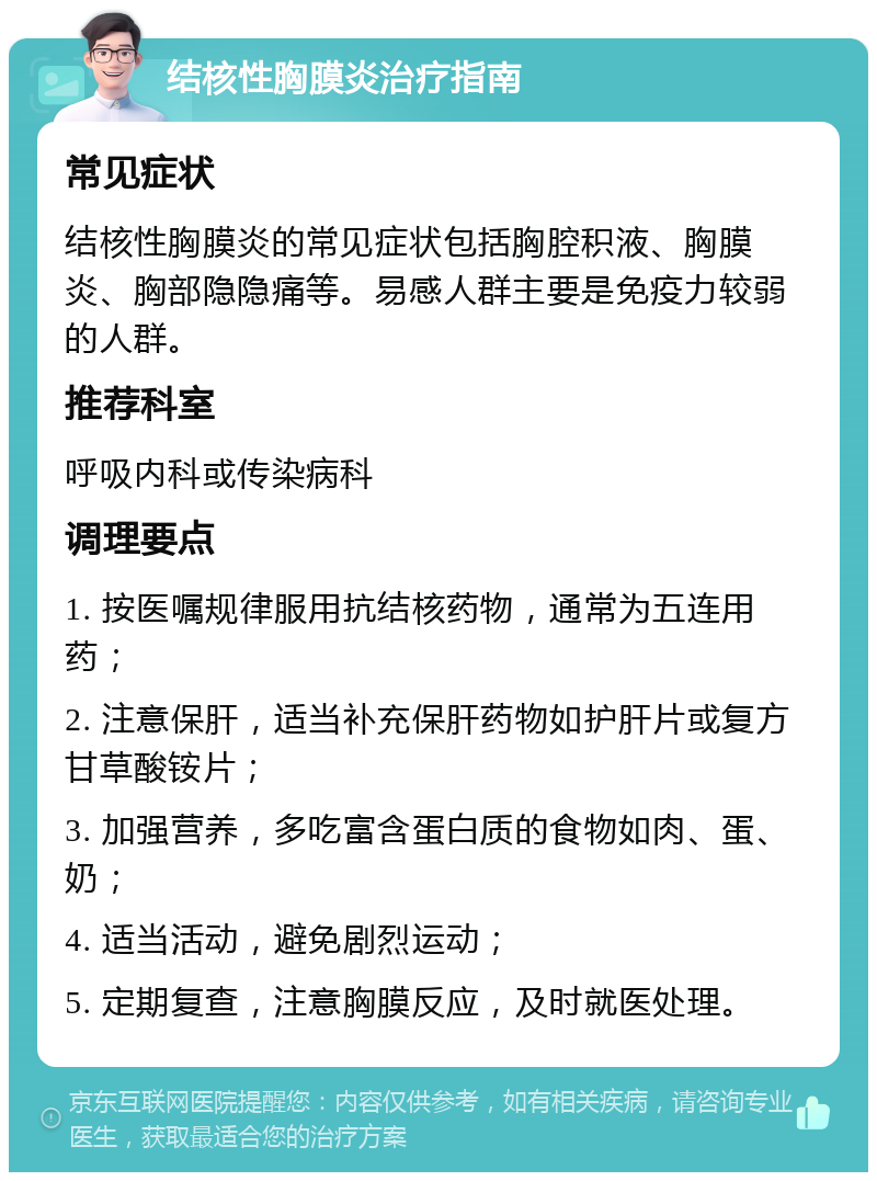 结核性胸膜炎治疗指南 常见症状 结核性胸膜炎的常见症状包括胸腔积液、胸膜炎、胸部隐隐痛等。易感人群主要是免疫力较弱的人群。 推荐科室 呼吸内科或传染病科 调理要点 1. 按医嘱规律服用抗结核药物，通常为五连用药； 2. 注意保肝，适当补充保肝药物如护肝片或复方甘草酸铵片； 3. 加强营养，多吃富含蛋白质的食物如肉、蛋、奶； 4. 适当活动，避免剧烈运动； 5. 定期复查，注意胸膜反应，及时就医处理。