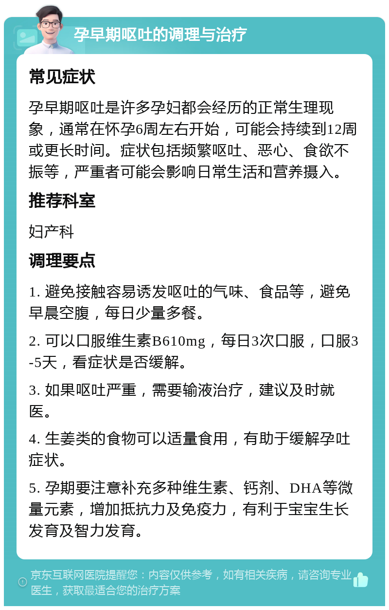 孕早期呕吐的调理与治疗 常见症状 孕早期呕吐是许多孕妇都会经历的正常生理现象，通常在怀孕6周左右开始，可能会持续到12周或更长时间。症状包括频繁呕吐、恶心、食欲不振等，严重者可能会影响日常生活和营养摄入。 推荐科室 妇产科 调理要点 1. 避免接触容易诱发呕吐的气味、食品等，避免早晨空腹，每日少量多餐。 2. 可以口服维生素B610mg，每日3次口服，口服3-5天，看症状是否缓解。 3. 如果呕吐严重，需要输液治疗，建议及时就医。 4. 生姜类的食物可以适量食用，有助于缓解孕吐症状。 5. 孕期要注意补充多种维生素、钙剂、DHA等微量元素，增加抵抗力及免疫力，有利于宝宝生长发育及智力发育。