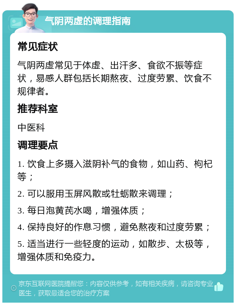 气阴两虚的调理指南 常见症状 气阴两虚常见于体虚、出汗多、食欲不振等症状，易感人群包括长期熬夜、过度劳累、饮食不规律者。 推荐科室 中医科 调理要点 1. 饮食上多摄入滋阴补气的食物，如山药、枸杞等； 2. 可以服用玉屏风散或牡蛎散来调理； 3. 每日泡黄芪水喝，增强体质； 4. 保持良好的作息习惯，避免熬夜和过度劳累； 5. 适当进行一些轻度的运动，如散步、太极等，增强体质和免疫力。