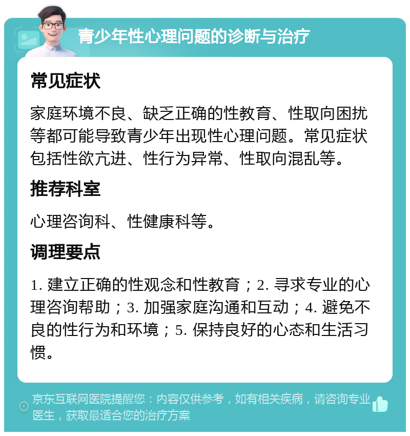 青少年性心理问题的诊断与治疗 常见症状 家庭环境不良、缺乏正确的性教育、性取向困扰等都可能导致青少年出现性心理问题。常见症状包括性欲亢进、性行为异常、性取向混乱等。 推荐科室 心理咨询科、性健康科等。 调理要点 1. 建立正确的性观念和性教育；2. 寻求专业的心理咨询帮助；3. 加强家庭沟通和互动；4. 避免不良的性行为和环境；5. 保持良好的心态和生活习惯。