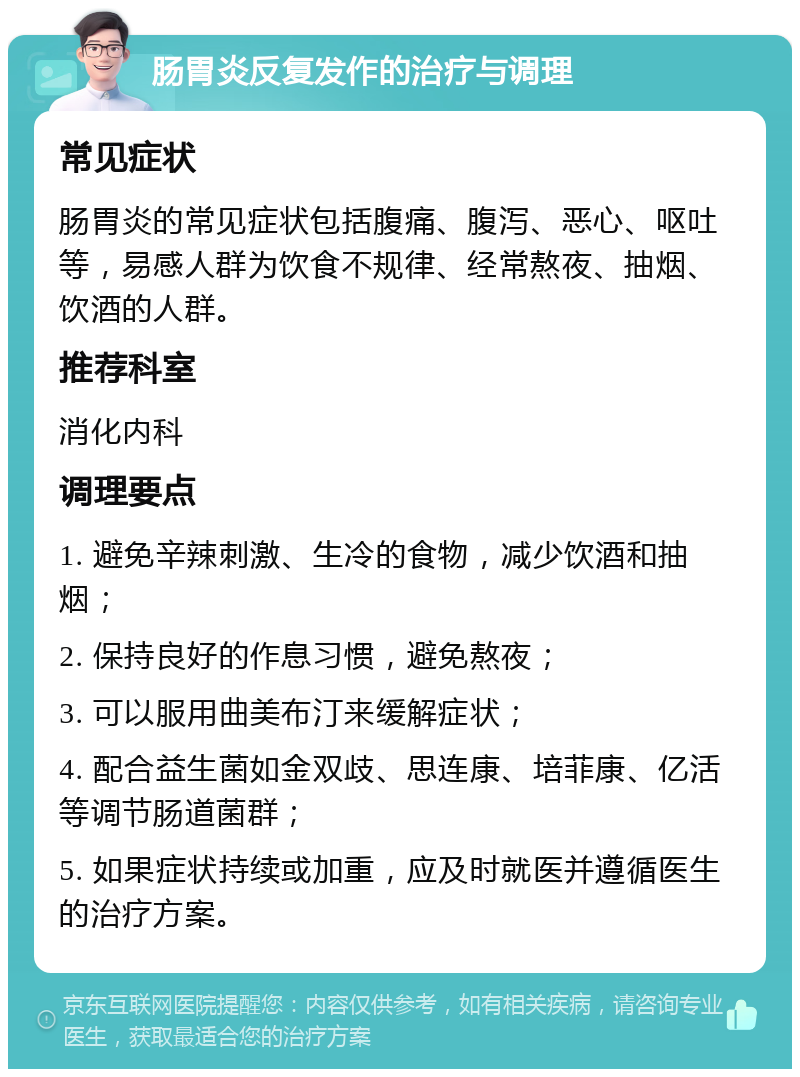 肠胃炎反复发作的治疗与调理 常见症状 肠胃炎的常见症状包括腹痛、腹泻、恶心、呕吐等，易感人群为饮食不规律、经常熬夜、抽烟、饮酒的人群。 推荐科室 消化内科 调理要点 1. 避免辛辣刺激、生冷的食物，减少饮酒和抽烟； 2. 保持良好的作息习惯，避免熬夜； 3. 可以服用曲美布汀来缓解症状； 4. 配合益生菌如金双歧、思连康、培菲康、亿活等调节肠道菌群； 5. 如果症状持续或加重，应及时就医并遵循医生的治疗方案。