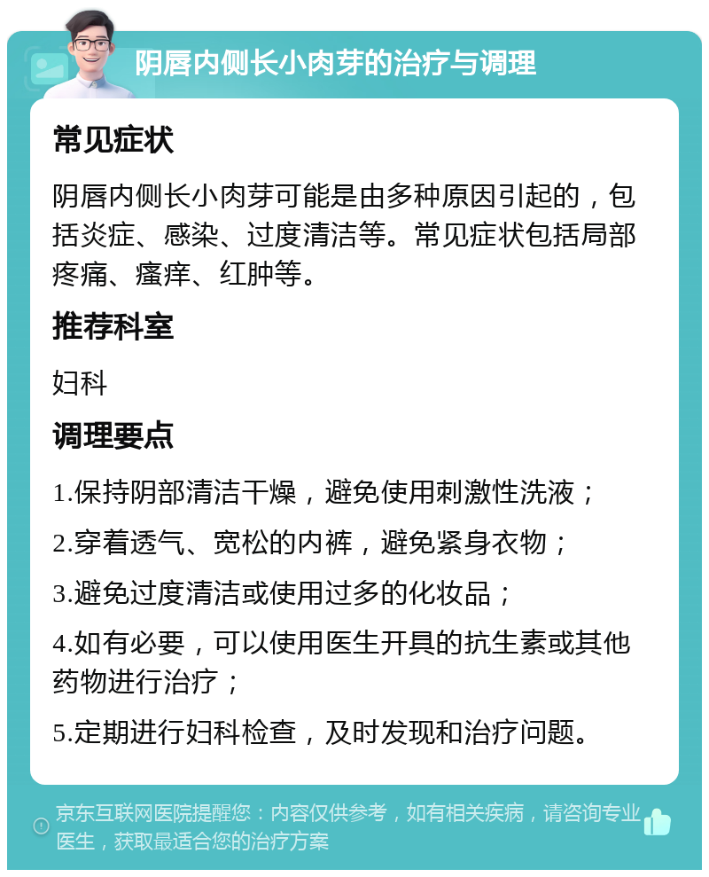 阴唇内侧长小肉芽的治疗与调理 常见症状 阴唇内侧长小肉芽可能是由多种原因引起的，包括炎症、感染、过度清洁等。常见症状包括局部疼痛、瘙痒、红肿等。 推荐科室 妇科 调理要点 1.保持阴部清洁干燥，避免使用刺激性洗液； 2.穿着透气、宽松的内裤，避免紧身衣物； 3.避免过度清洁或使用过多的化妆品； 4.如有必要，可以使用医生开具的抗生素或其他药物进行治疗； 5.定期进行妇科检查，及时发现和治疗问题。