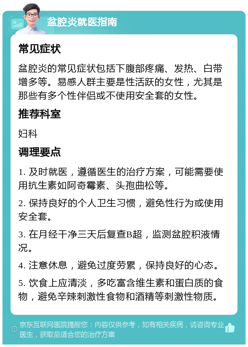 盆腔炎就医指南 常见症状 盆腔炎的常见症状包括下腹部疼痛、发热、白带增多等。易感人群主要是性活跃的女性，尤其是那些有多个性伴侣或不使用安全套的女性。 推荐科室 妇科 调理要点 1. 及时就医，遵循医生的治疗方案，可能需要使用抗生素如阿奇霉素、头孢曲松等。 2. 保持良好的个人卫生习惯，避免性行为或使用安全套。 3. 在月经干净三天后复查B超，监测盆腔积液情况。 4. 注意休息，避免过度劳累，保持良好的心态。 5. 饮食上应清淡，多吃富含维生素和蛋白质的食物，避免辛辣刺激性食物和酒精等刺激性物质。