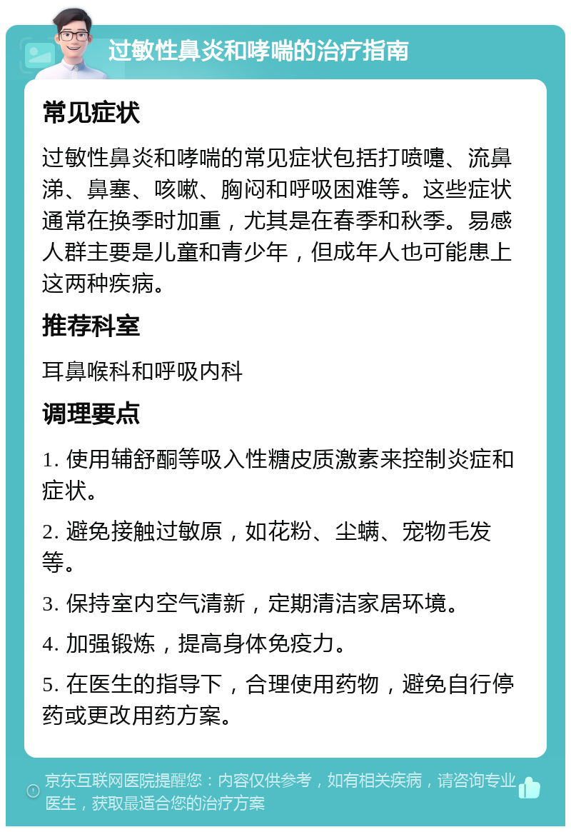 过敏性鼻炎和哮喘的治疗指南 常见症状 过敏性鼻炎和哮喘的常见症状包括打喷嚏、流鼻涕、鼻塞、咳嗽、胸闷和呼吸困难等。这些症状通常在换季时加重，尤其是在春季和秋季。易感人群主要是儿童和青少年，但成年人也可能患上这两种疾病。 推荐科室 耳鼻喉科和呼吸内科 调理要点 1. 使用辅舒酮等吸入性糖皮质激素来控制炎症和症状。 2. 避免接触过敏原，如花粉、尘螨、宠物毛发等。 3. 保持室内空气清新，定期清洁家居环境。 4. 加强锻炼，提高身体免疫力。 5. 在医生的指导下，合理使用药物，避免自行停药或更改用药方案。