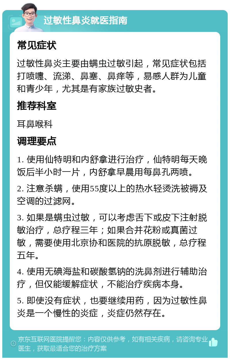 过敏性鼻炎就医指南 常见症状 过敏性鼻炎主要由螨虫过敏引起，常见症状包括打喷嚏、流涕、鼻塞、鼻痒等，易感人群为儿童和青少年，尤其是有家族过敏史者。 推荐科室 耳鼻喉科 调理要点 1. 使用仙特明和内舒拿进行治疗，仙特明每天晚饭后半小时一片，内舒拿早晨用每鼻孔两喷。 2. 注意杀螨，使用55度以上的热水轻烫洗被褥及空调的过滤网。 3. 如果是螨虫过敏，可以考虑舌下或皮下注射脱敏治疗，总疗程三年；如果合并花粉或真菌过敏，需要使用北京协和医院的抗原脱敏，总疗程五年。 4. 使用无碘海盐和碳酸氢钠的洗鼻剂进行辅助治疗，但仅能缓解症状，不能治疗疾病本身。 5. 即使没有症状，也要继续用药，因为过敏性鼻炎是一个慢性的炎症，炎症仍然存在。