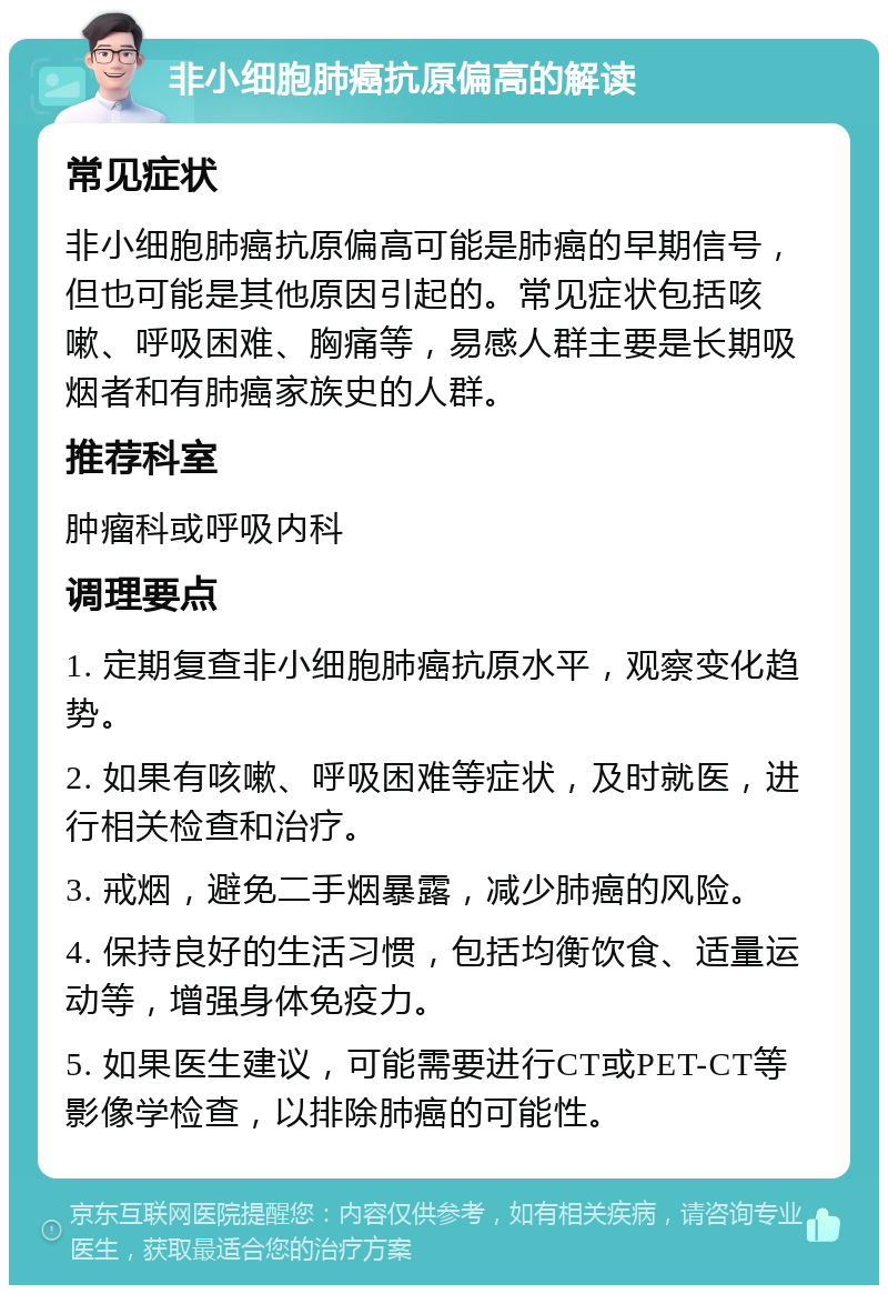 非小细胞肺癌抗原偏高的解读 常见症状 非小细胞肺癌抗原偏高可能是肺癌的早期信号，但也可能是其他原因引起的。常见症状包括咳嗽、呼吸困难、胸痛等，易感人群主要是长期吸烟者和有肺癌家族史的人群。 推荐科室 肿瘤科或呼吸内科 调理要点 1. 定期复查非小细胞肺癌抗原水平，观察变化趋势。 2. 如果有咳嗽、呼吸困难等症状，及时就医，进行相关检查和治疗。 3. 戒烟，避免二手烟暴露，减少肺癌的风险。 4. 保持良好的生活习惯，包括均衡饮食、适量运动等，增强身体免疫力。 5. 如果医生建议，可能需要进行CT或PET-CT等影像学检查，以排除肺癌的可能性。